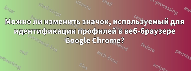 Можно ли изменить значок, используемый для идентификации профилей в веб-браузере Google Chrome?