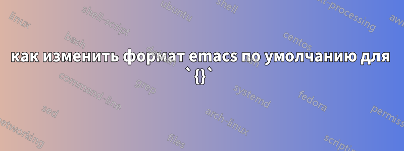 как изменить формат emacs по умолчанию для `{}`