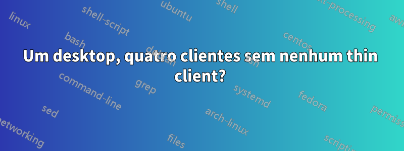 Um desktop, quatro clientes sem nenhum thin client?