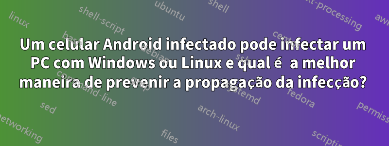 Um celular Android infectado pode infectar um PC com Windows ou Linux e qual é a melhor maneira de prevenir a propagação da infecção?