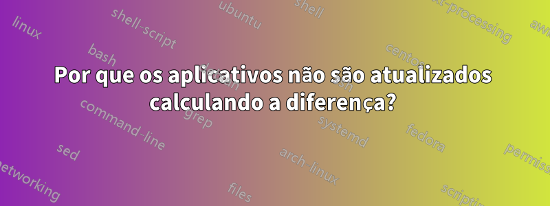 Por que os aplicativos não são atualizados calculando a diferença?