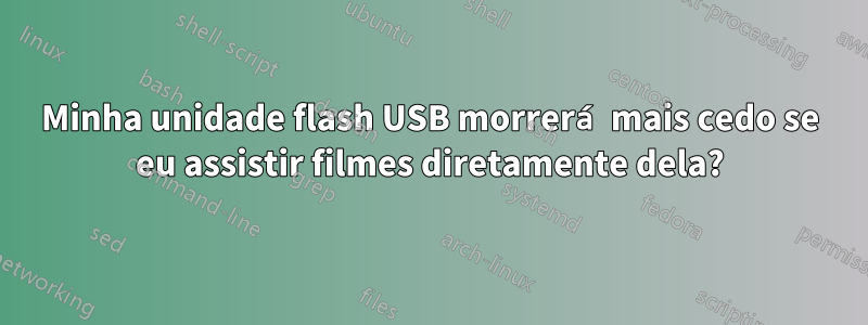 Minha unidade flash USB morrerá mais cedo se eu assistir filmes diretamente dela?