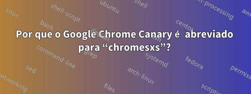 Por que o Google Chrome Canary é abreviado para “chromesxs”?