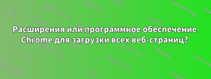 Расширения или программное обеспечение Chrome для загрузки всех веб-страниц?