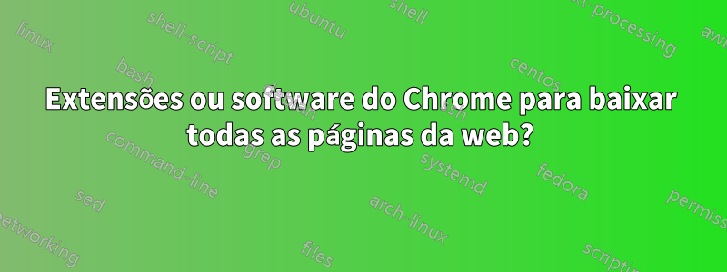 Extensões ou software do Chrome para baixar todas as páginas da web?