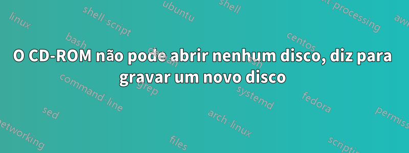 O CD-ROM não pode abrir nenhum disco, diz para gravar um novo disco