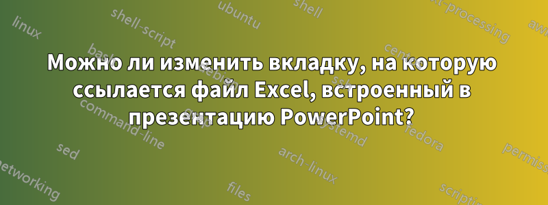 Можно ли изменить вкладку, на которую ссылается файл Excel, встроенный в презентацию PowerPoint?