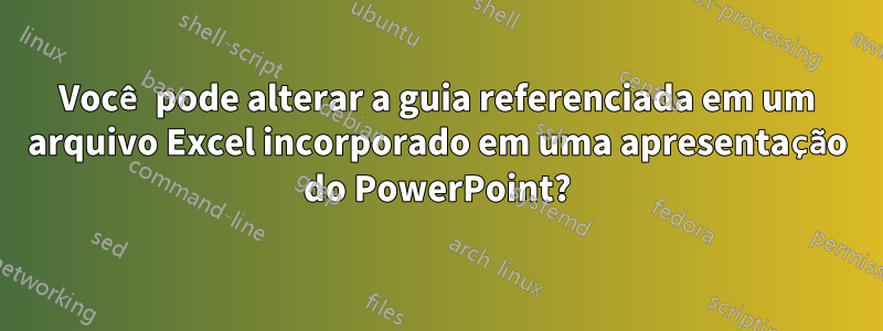 Você pode alterar a guia referenciada em um arquivo Excel incorporado em uma apresentação do PowerPoint?