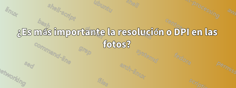 ¿Es más importante la resolución o DPI en las fotos?