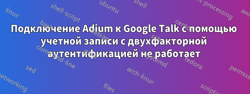 Подключение Adium к Google Talk с помощью учетной записи с двухфакторной аутентификацией не работает