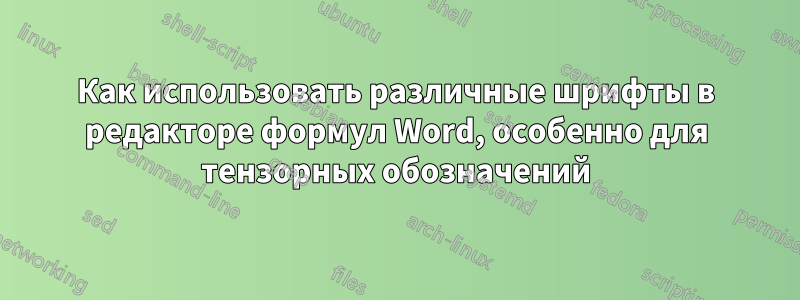 Как использовать различные шрифты в редакторе формул Word, особенно для тензорных обозначений