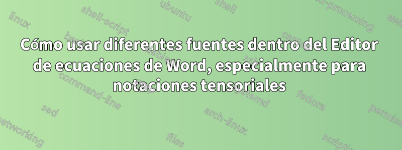 Cómo usar diferentes fuentes dentro del Editor de ecuaciones de Word, especialmente para notaciones tensoriales