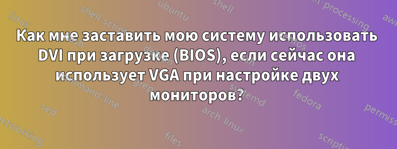 Как мне заставить мою систему использовать DVI при загрузке (BIOS), если сейчас она использует VGA при настройке двух мониторов?