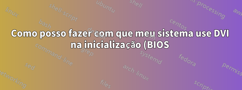Como posso fazer com que meu sistema use DVI na inicialização (BIOS) quando agora ele usa VGA na configuração de monitor duplo?