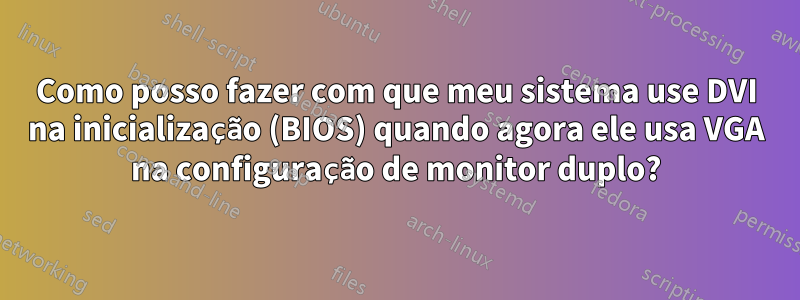 Como posso fazer com que meu sistema use DVI na inicialização (BIOS) quando agora ele usa VGA na configuração de monitor duplo?