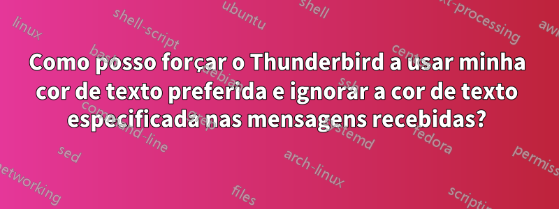 Como posso forçar o Thunderbird a usar minha cor de texto preferida e ignorar a cor de texto especificada nas mensagens recebidas?