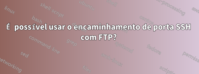 É possível usar o encaminhamento de porta SSH com FTP?