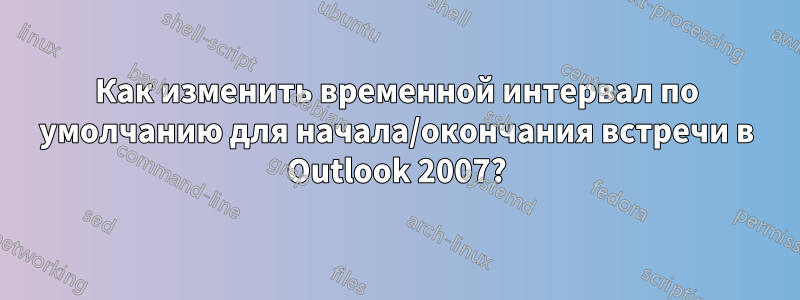 Как изменить временной интервал по умолчанию для начала/окончания встречи в Outlook 2007?