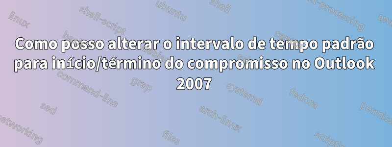 Como posso alterar o intervalo de tempo padrão para início/término do compromisso no Outlook 2007