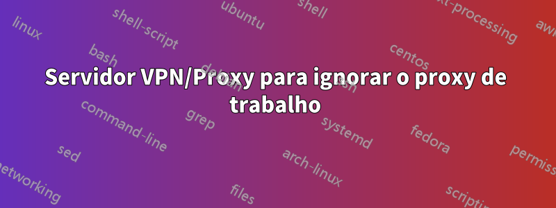 Servidor VPN/Proxy para ignorar o proxy de trabalho