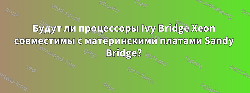 Будут ли процессоры Ivy Bridge Xeon совместимы с материнскими платами Sandy Bridge?
