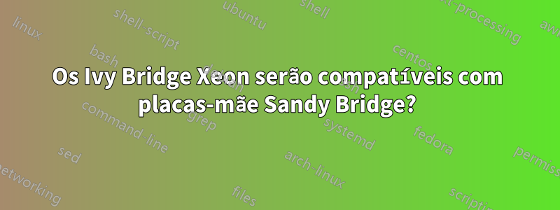 Os Ivy Bridge Xeon serão compatíveis com placas-mãe Sandy Bridge?
