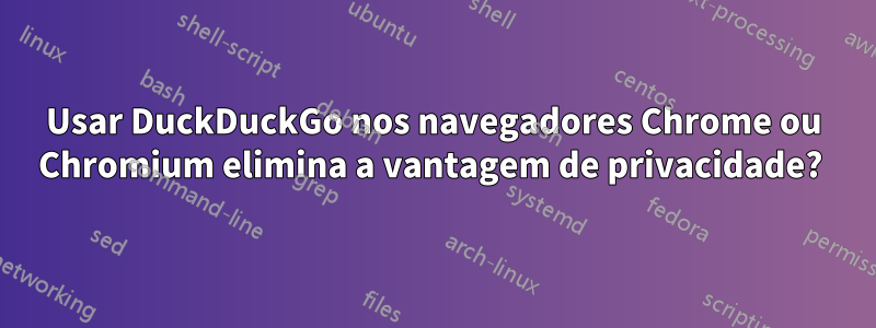 Usar DuckDuckGo nos navegadores Chrome ou Chromium elimina a vantagem de privacidade?
