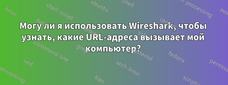 Могу ли я использовать Wireshark, чтобы узнать, какие URL-адреса вызывает мой компьютер?