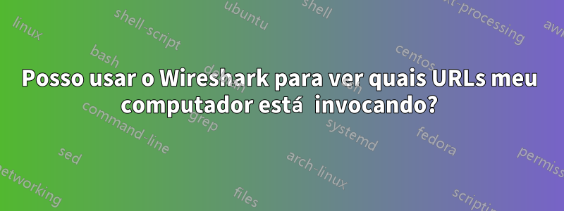 Posso usar o Wireshark para ver quais URLs meu computador está invocando?