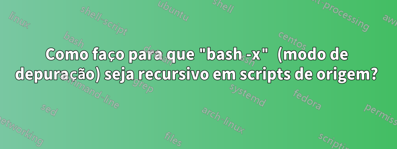 Como faço para que "bash -x" (modo de depuração) seja recursivo em scripts de origem?