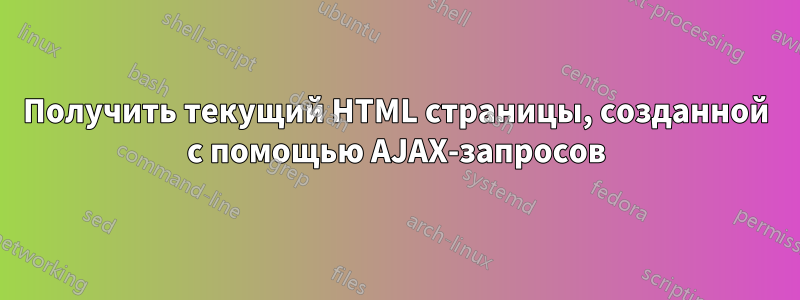 Получить текущий HTML страницы, созданной с помощью AJAX-запросов