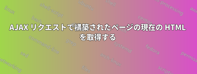 AJAX リクエストで構築されたページの現在の HTML を取得する