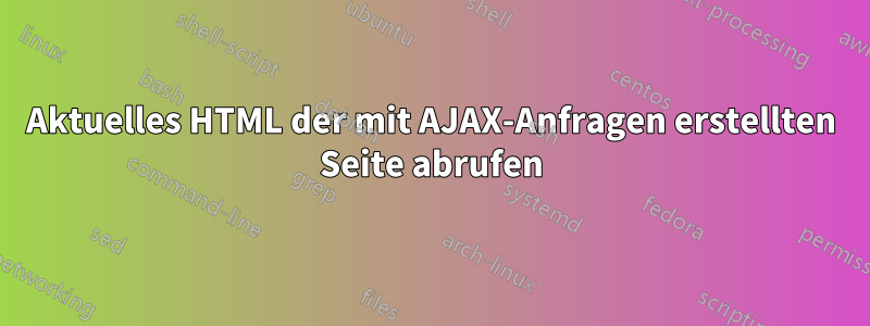 Aktuelles HTML der mit AJAX-Anfragen erstellten Seite abrufen