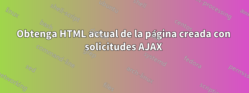 Obtenga HTML actual de la página creada con solicitudes AJAX