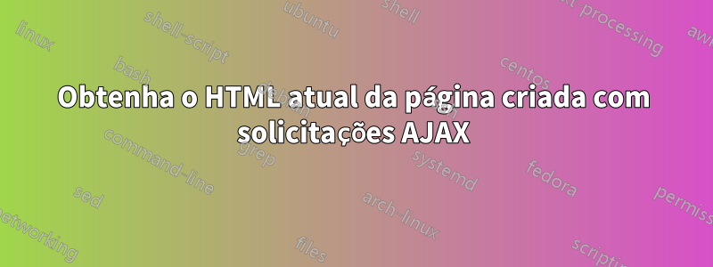Obtenha o HTML atual da página criada com solicitações AJAX
