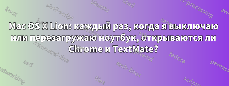 Mac OS X Lion: каждый раз, когда я выключаю или перезагружаю ноутбук, открываются ли Chrome и TextMate?