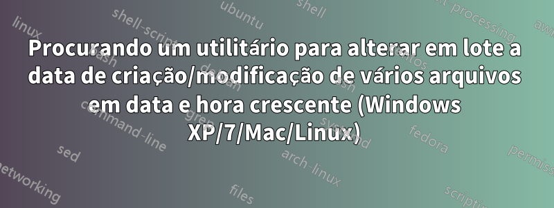 Procurando um utilitário para alterar em lote a data de criação/modificação de vários arquivos em data e hora crescente (Windows XP/7/Mac/Linux)