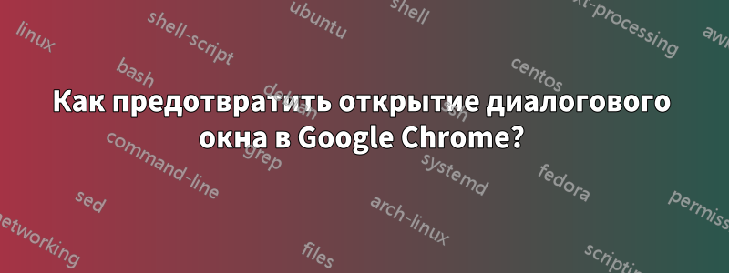 Как предотвратить открытие диалогового окна в Google Chrome?