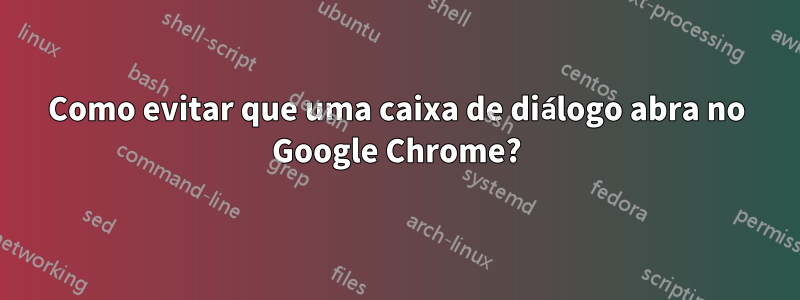 Como evitar que uma caixa de diálogo abra no Google Chrome?