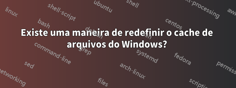 Existe uma maneira de redefinir o cache de arquivos do Windows?