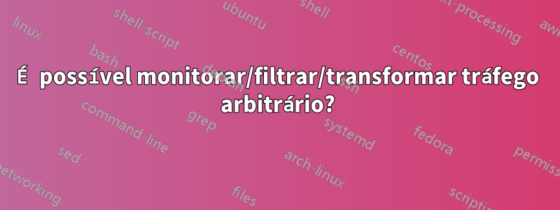 É possível monitorar/filtrar/transformar tráfego arbitrário?