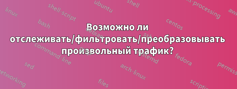 Возможно ли отслеживать/фильтровать/преобразовывать произвольный трафик?