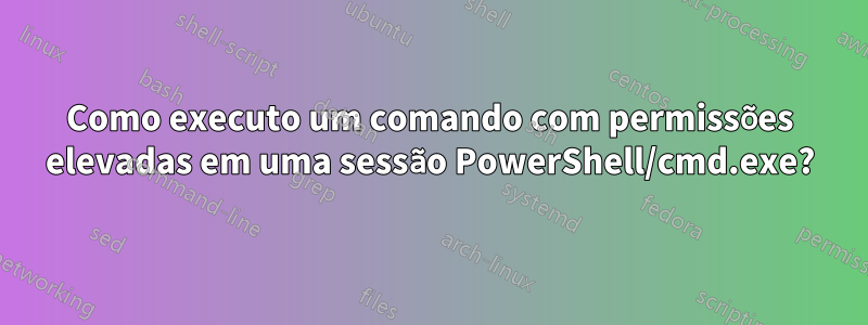 Como executo um comando com permissões elevadas em uma sessão PowerShell/cmd.exe?