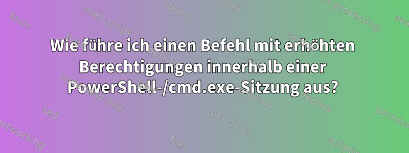 Wie führe ich einen Befehl mit erhöhten Berechtigungen innerhalb einer PowerShell-/cmd.exe-Sitzung aus?