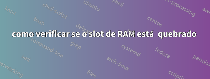 como verificar se o slot de RAM está quebrado