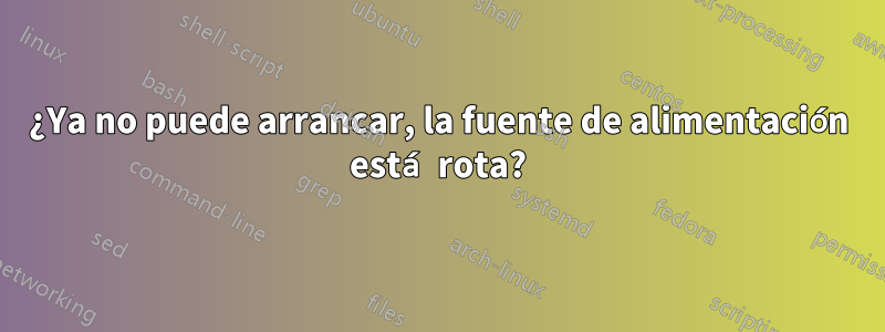 ¿Ya no puede arrancar, la fuente de alimentación está rota?