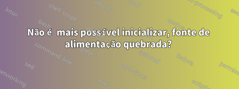 Não é mais possível inicializar, fonte de alimentação quebrada?