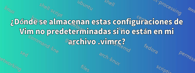 ¿Dónde se almacenan estas configuraciones de Vim no predeterminadas si no están en mi archivo .vimrc?