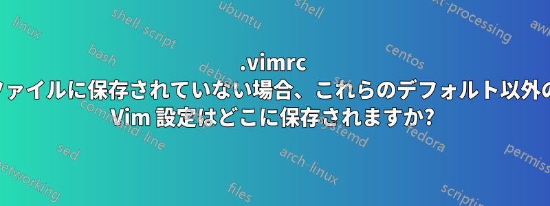 .vimrc ファイルに保存されていない場合、これらのデフォルト以外の Vim 設定はどこに保存されますか?