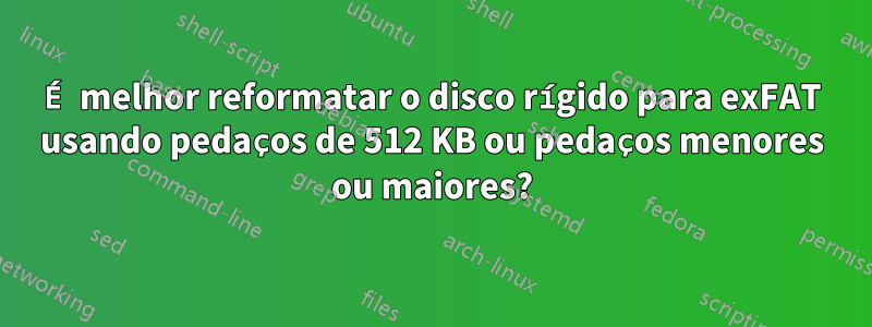 É melhor reformatar o disco rígido para exFAT usando pedaços de 512 KB ou pedaços menores ou maiores?